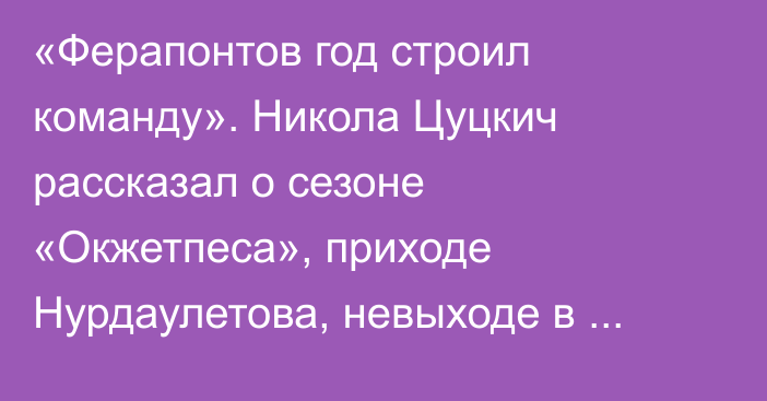 «Ферапонтов год строил команду». Никола Цуцкич рассказал о сезоне «Окжетпеса», приходе Нурдаулетова, невыходе в еврокубки и своем будущем