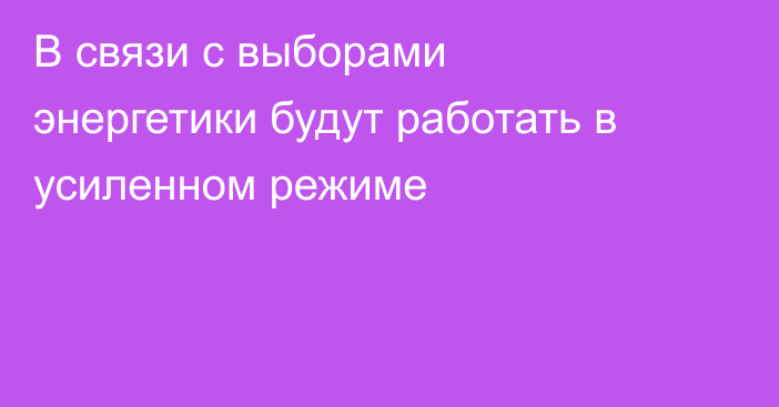 В связи с выборами энергетики будут работать в усиленном режиме