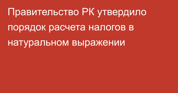 Правительство РК утвердило порядок расчета налогов в натуральном выражении