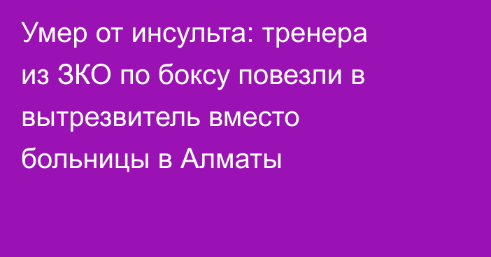 Умер от инсульта: тренера из ЗКО по боксу повезли в вытрезвитель вместо больницы в Алматы