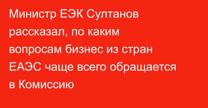 Министр ЕЭК Султанов рассказал, по каким вопросам бизнес из стран ЕАЭС чаще всего обращается в Комиссию