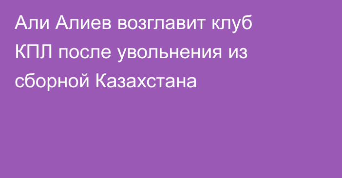 Али Алиев возглавит клуб КПЛ после увольнения из сборной Казахстана