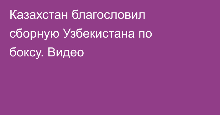 Казахстан благословил сборную Узбекистана по боксу. Видео