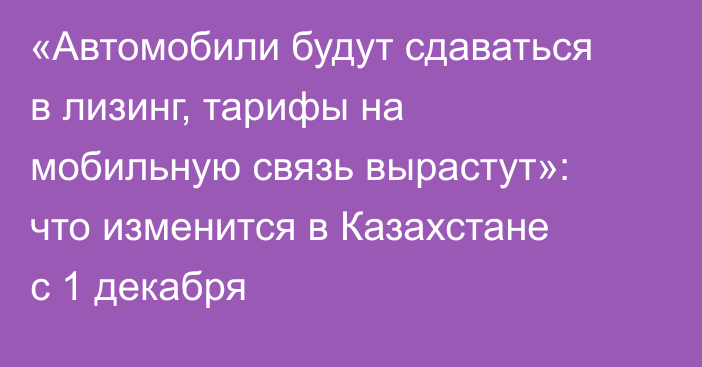 «Автомобили будут сдаваться в лизинг, тарифы на мобильную связь вырастут»: что изменится в Казахстане с 1 декабря
