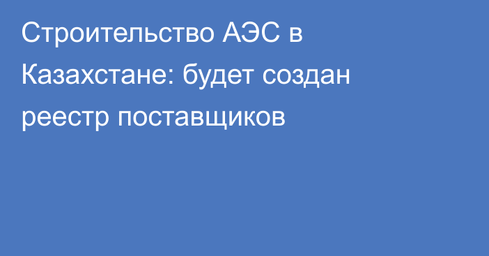 Строительство АЭС в Казахстане: будет создан реестр поставщиков