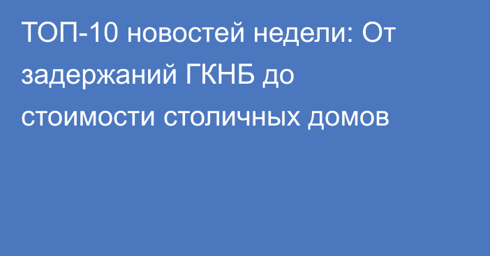 ТОП-10 новостей недели: От задержаний ГКНБ до стоимости столичных домов
