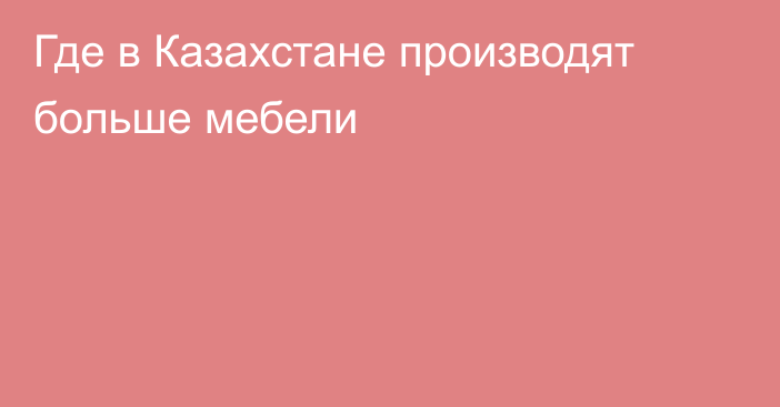 Где в Казахстане производят больше мебели