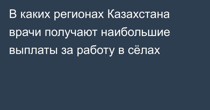 В каких регионах Казахстана врачи получают наибольшие выплаты за работу в сёлах