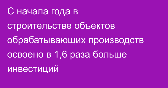 С начала года в строительстве объектов обрабатывающих производств освоено в 1,6 раза больше инвестиций
