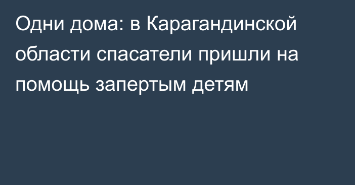 Одни дома: в Карагандинской области спасатели пришли на помощь запертым детям