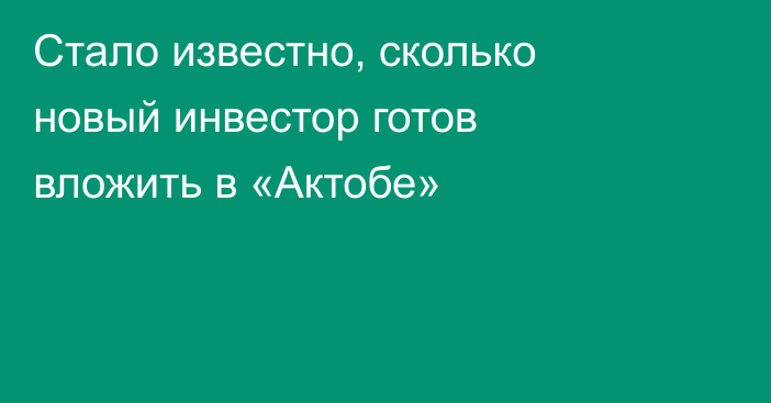 Стало известно, сколько новый инвестор готов вложить в «Актобе»