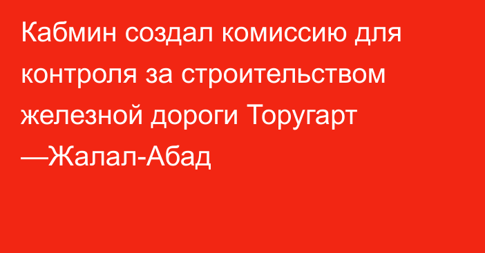 Кабмин создал комиссию для контроля за строительством  железной дороги Торугарт —Жалал-Абад