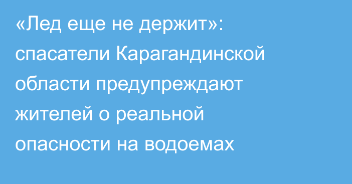«Лед еще не держит»: спасатели Карагандинской области предупреждают жителей о реальной опасности на водоемах