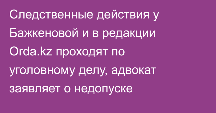 Следственные действия у Бажкеновой и в редакции Orda.kz проходят по уголовному делу, адвокат заявляет о недопуске