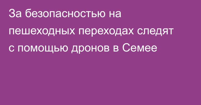 За безопасностью на пешеходных переходах следят с помощью дронов в Семее