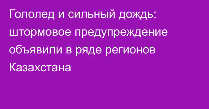 Гололед и сильный дождь: штормовое предупреждение объявили в ряде регионов Казахстана