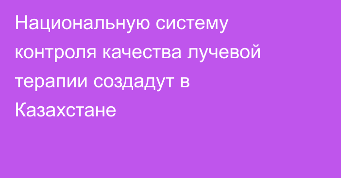Национальную систему контроля качества лучевой терапии создадут в Казахстане