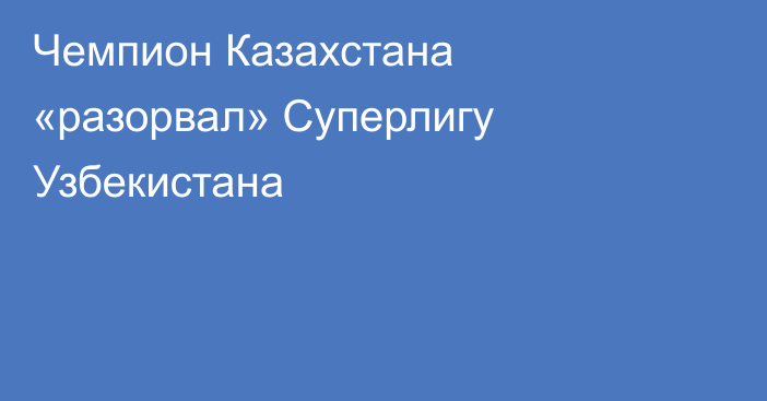 Чемпион Казахстана «разорвал» Суперлигу Узбекистана