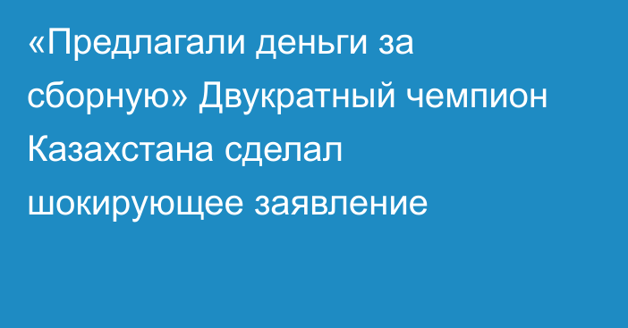 «Предлагали деньги за сборную» Двукратный чемпион Казахстана сделал шокирующее заявление