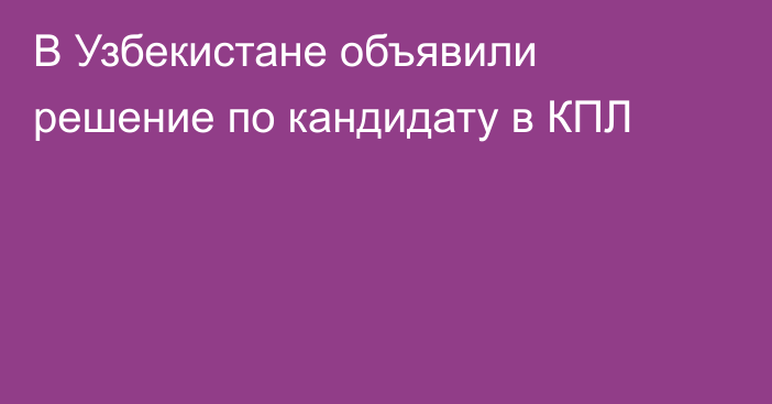 В Узбекистане объявили решение по кандидату в КПЛ