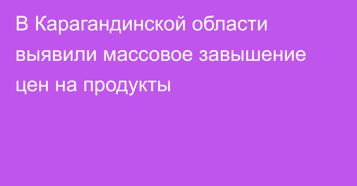 В Карагандинской области выявили массовое завышение цен на продукты