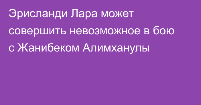 Эрисланди Лара может совершить невозможное в бою с Жанибеком Алимханулы