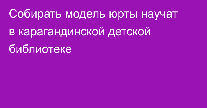 Собирать модель юрты научат в карагандинской детской библиотеке