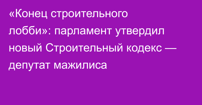 «Конец строительного лобби»: парламент утвердил новый Строительный кодекс — депутат мажилиса