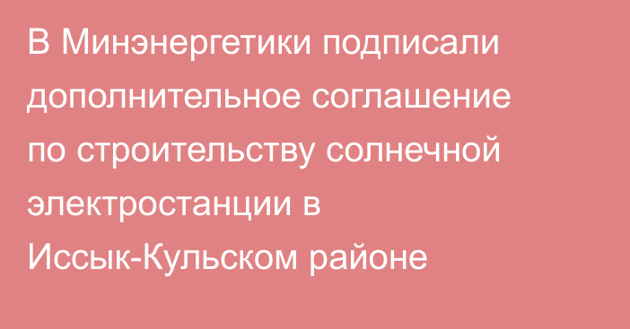 В Минэнергетики подписали дополнительное соглашение по строительству солнечной электростанции в Иссык-Кульском районе