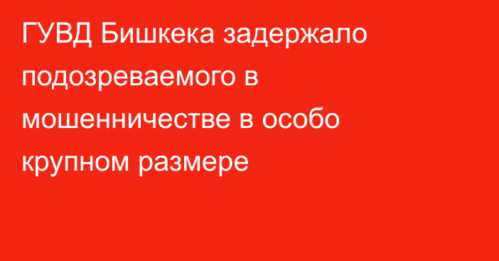 ГУВД Бишкека задержало подозреваемого в мошенничестве в особо крупном размере