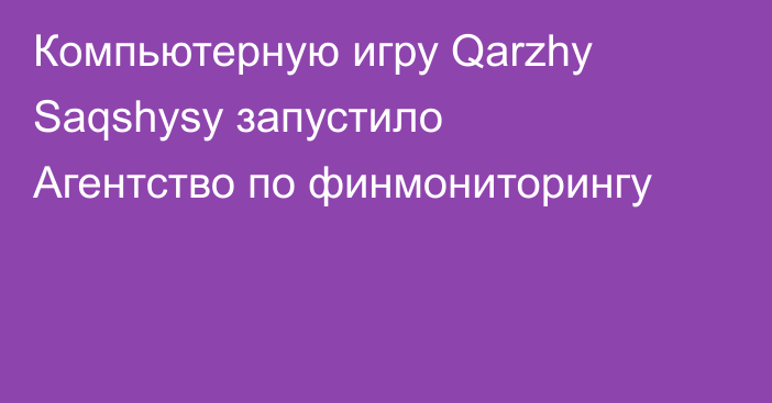 Компьютерную игру Qarzhy Saqshysy запустило Агентство по финмониторингу