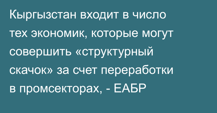 Кыргызстан входит в число тех экономик, которые могут совершить «структурный скачок» за счет переработки в промсекторах, - ЕАБР