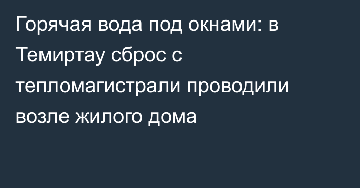 Горячая вода под окнами: в Темиртау сброс с тепломагистрали проводили возле жилого дома