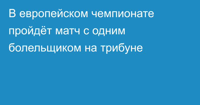 В европейском чемпионате пройдёт матч с одним болельщиком на трибуне