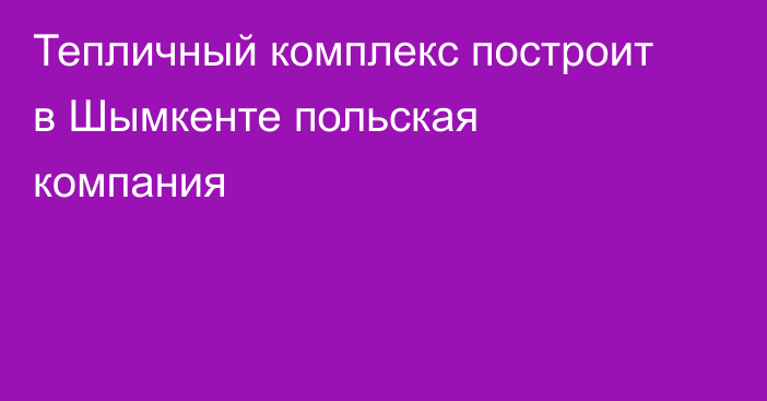 Тепличный комплекс построит в Шымкенте польская компания