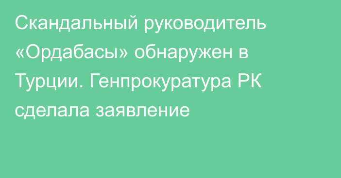 Cкандальный руководитель «Ордабасы» обнаружен в Турции. Генпрокуратура РК сделала заявление