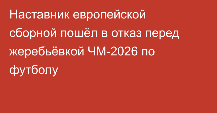 Наставник европейской сборной пошёл в отказ перед жеребьёвкой ЧМ-2026 по футболу