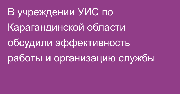 В учреждении УИС по Карагандинской области обсудили эффективность работы и организацию службы
