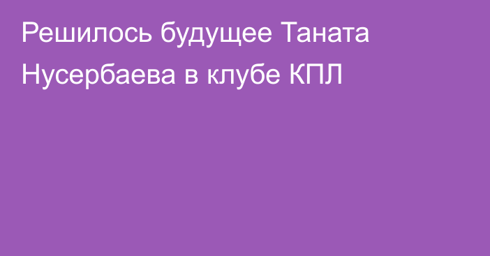 Решилось будущее Таната Нусербаева в клубе КПЛ