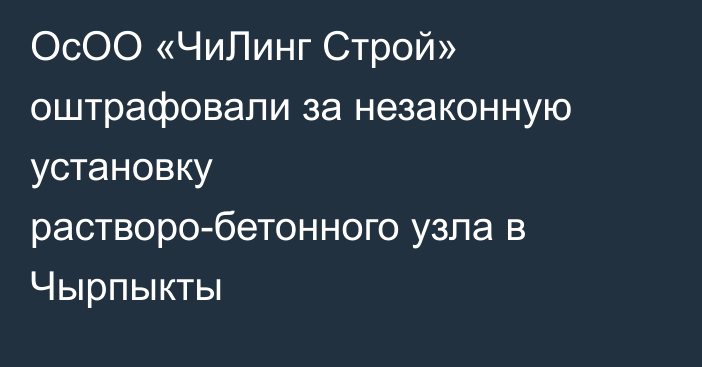 ОсОО «ЧиЛинг Строй» оштрафовали за незаконную установку растворо-бетонного узла в Чырпыкты