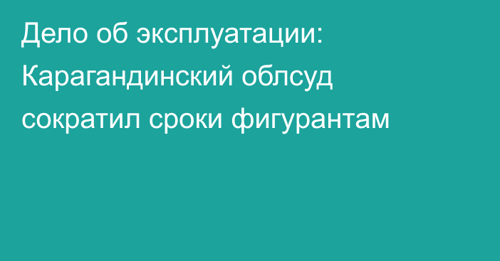 Дело об эксплуатации: Карагандинский облсуд сократил сроки фигурантам
