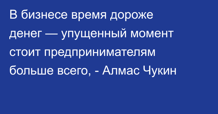 В бизнесе время дороже денег — упущенный момент стоит предпринимателям больше всего, - Алмас Чукин