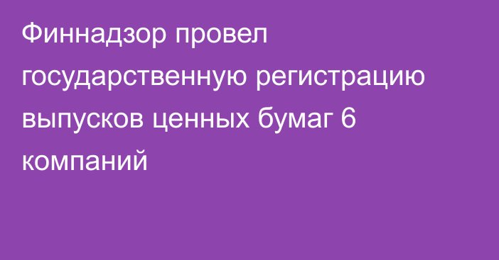 Финнадзор провел государственную регистрацию выпусков ценных бумаг 6 компаний