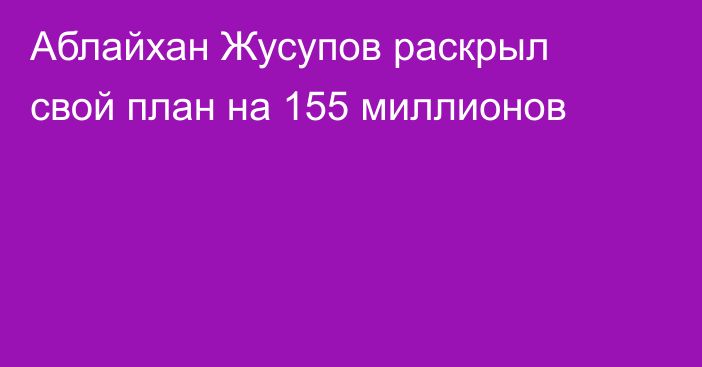Аблайхан Жусупов раскрыл свой план на 155 миллионов