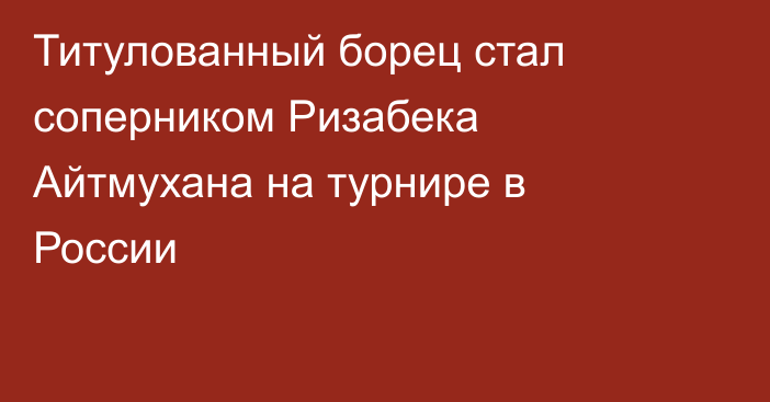 Титулованный борец стал соперником Ризабека Айтмухана на турнире в России