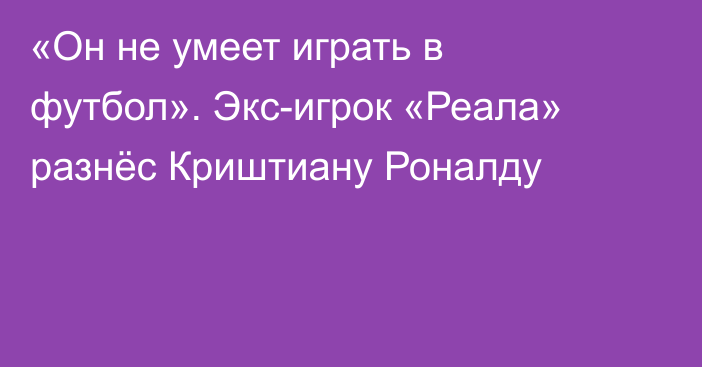 «Он не умеет играть в футбол». Экс-игрок «Реала» разнёс Криштиану Роналду