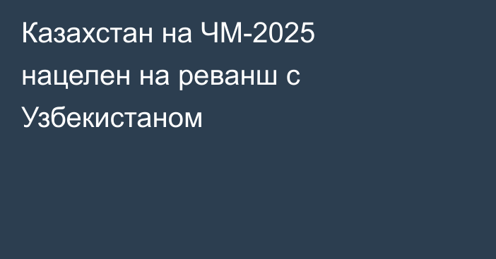 Казахстан на ЧМ-2025 нацелен на реванш с Узбекистаном