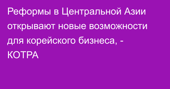 Реформы в Центральной Азии открывают новые возможности для корейского бизнеса, - КОТРА