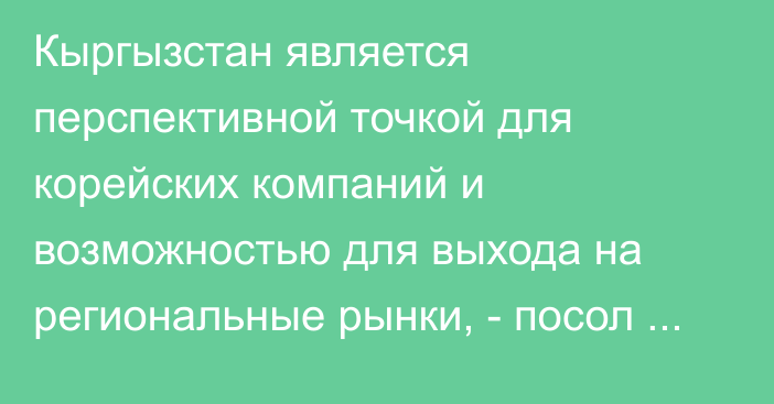 Кыргызстан является перспективной точкой для корейских компаний и возможностью для выхода на региональные рынки, - посол Ким Квангдже