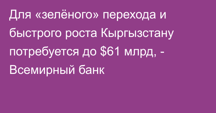 Для «зелёного» перехода и быстрого роста Кыргызстану потребуется до $61 млрд, - Всемирный банк
